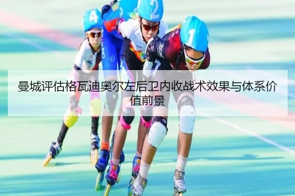 曼城评估格瓦迪奥尔左后卫内收战术效果与体系价值前景