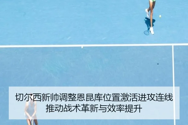 切尔西新帅调整恩昆库位置激活进攻连线推动战术革新与效率提升