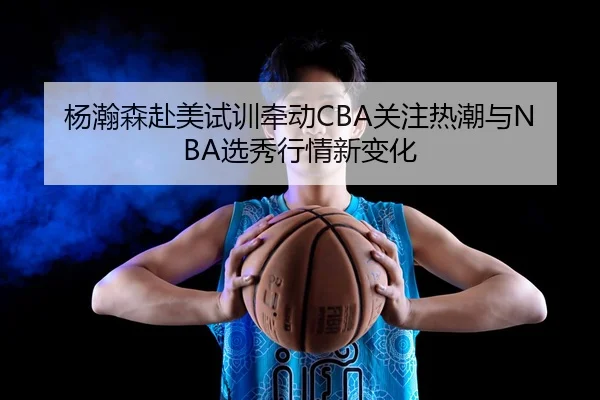 杨瀚森赴美试训牵动CBA关注热潮与NBA选秀行情新变化